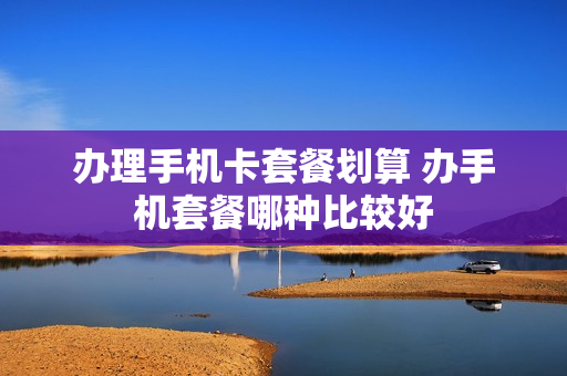 办理手机卡套餐划算 办手机套餐哪种比较好