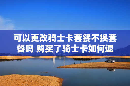 可以更改骑士卡套餐不换套餐吗 购买了骑士卡如何退款