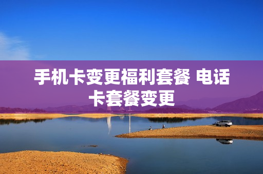 手机卡变更福利套餐 电话卡套餐变更