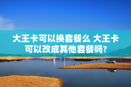 大王卡可以换套餐么 大王卡可以改成其他套餐吗?