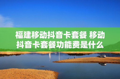 福建移动抖音卡套餐 移动抖音卡套餐功能费是什么