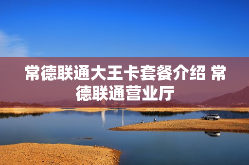 常德联通大王卡套餐介绍 常德联通营业厅