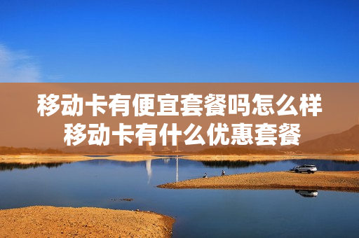 移动卡有便宜套餐吗怎么样 移动卡有什么优惠套餐