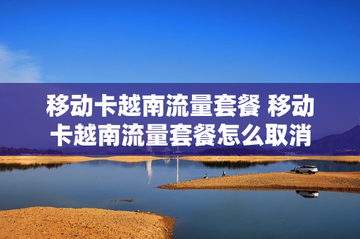 移动卡越南流量套餐 移动卡越南流量套餐怎么取消