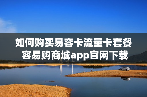 如何购买易容卡流量卡套餐 容易购商城app官网下载