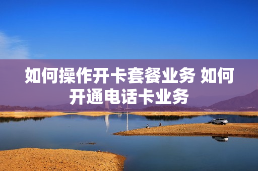 如何操作开卡套餐业务 如何开通电话卡业务