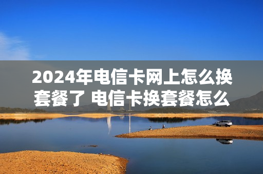 2024年电信卡网上怎么换套餐了 电信卡换套餐怎么办理
