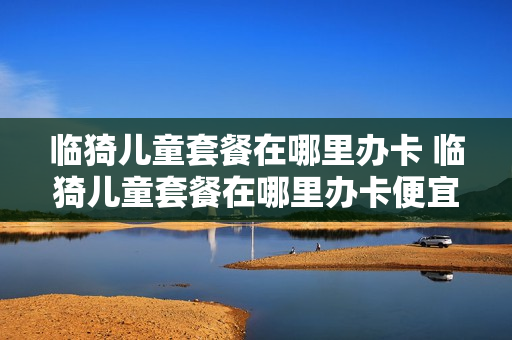 临猗儿童套餐在哪里办卡 临猗儿童套餐在哪里办卡便宜