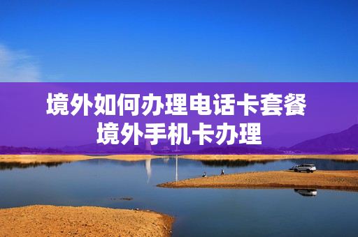 境外如何办理电话卡套餐 境外手机卡办理