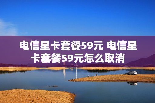 电信星卡套餐59元 电信星卡套餐59元怎么取消