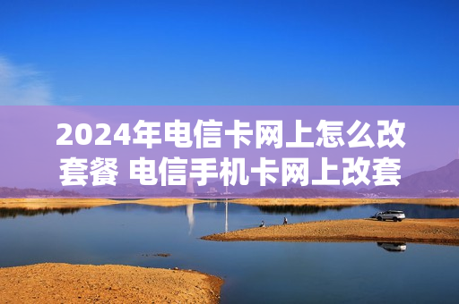 2024年电信卡网上怎么改套餐 电信手机卡网上改套餐