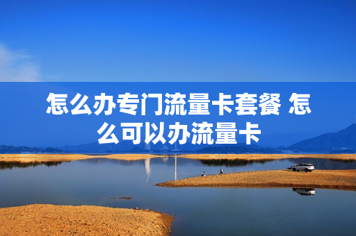 怎么办专门流量卡套餐 怎么可以办流量卡