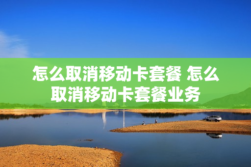 怎么取消移动卡套餐 怎么取消移动卡套餐业务