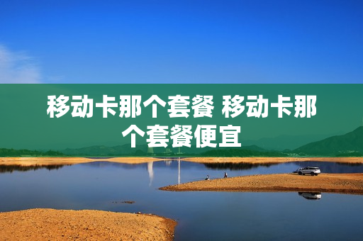 移动卡那个套餐 移动卡那个套餐便宜