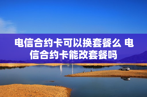 电信合约卡可以换套餐么 电信合约卡能改套餐吗