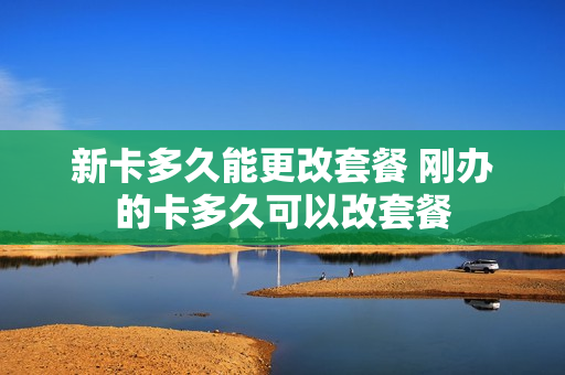 新卡多久能更改套餐 刚办的卡多久可以改套餐