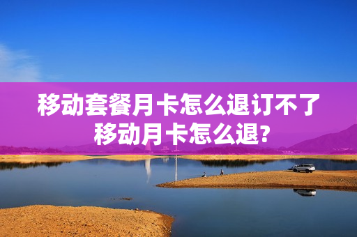 移动套餐月卡怎么退订不了 移动月卡怎么退?