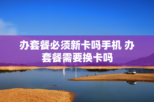 办套餐必须新卡吗手机 办套餐需要换卡吗