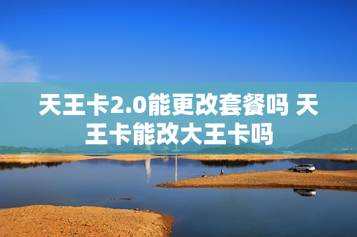 天王卡2.0能更改套餐吗 天王卡能改大王卡吗