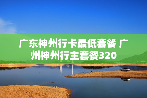 广东神州行卡最低套餐 广州神州行主套餐320