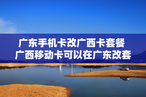 广东手机卡改广西卡套餐 广西移动卡可以在广东改套餐吗