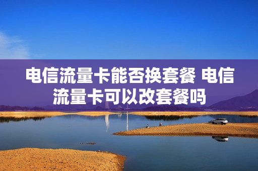 电信流量卡能否换套餐 电信流量卡可以改套餐吗