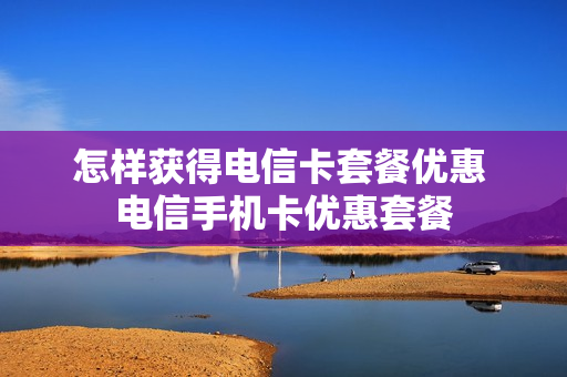 怎样获得电信卡套餐优惠 电信手机卡优惠套餐