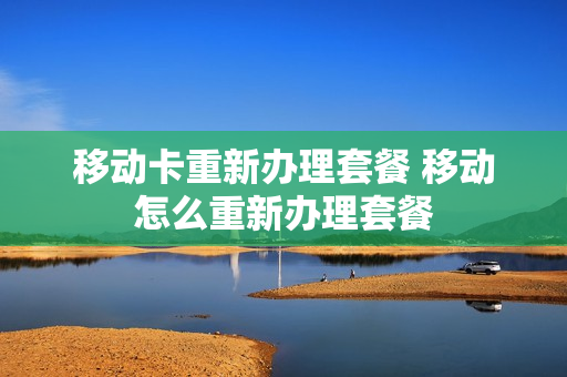 移动卡重新办理套餐 移动怎么重新办理套餐