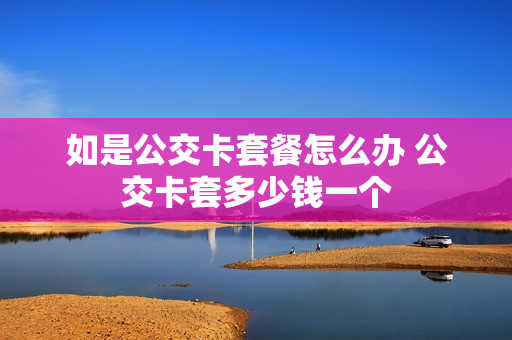 如是公交卡套餐怎么办 公交卡套多少钱一个