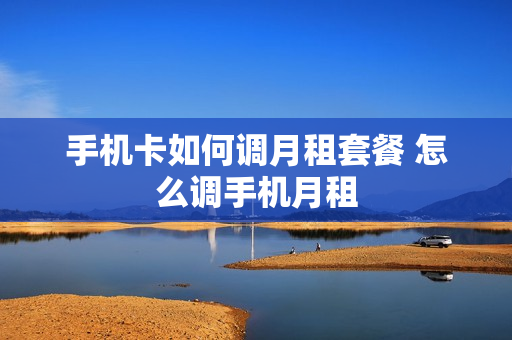 手机卡如何调月租套餐 怎么调手机月租