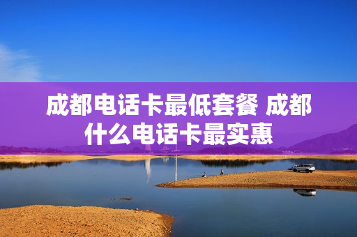 成都电话卡最低套餐 成都什么电话卡最实惠