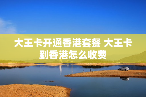 大王卡开通香港套餐 大王卡到香港怎么收费