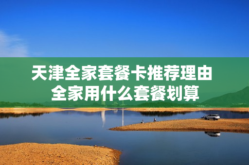 天津全家套餐卡推荐理由 全家用什么套餐划算
