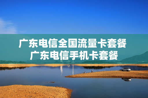 广东电信全国流量卡套餐 广东电信手机卡套餐