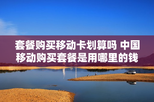 套餐购买移动卡划算吗 中国移动购买套餐是用哪里的钱