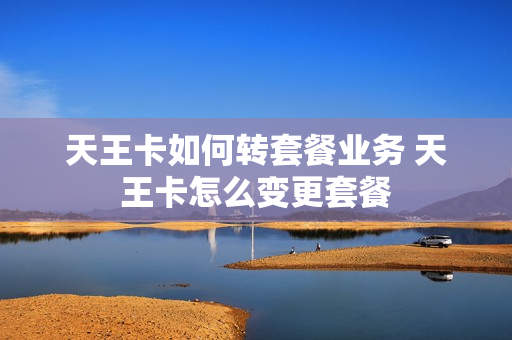 天王卡如何转套餐业务 天王卡怎么变更套餐