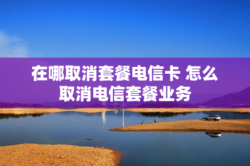 在哪取消套餐电信卡 怎么取消电信套餐业务