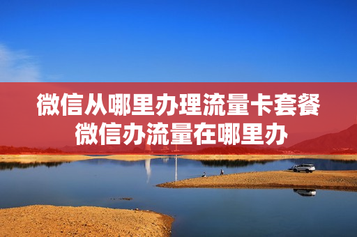 微信从哪里办理流量卡套餐 微信办流量在哪里办