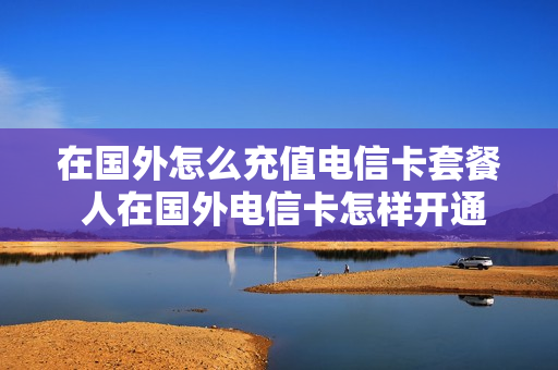 在国外怎么充值电信卡套餐 人在国外电信卡怎样开通国际漫游