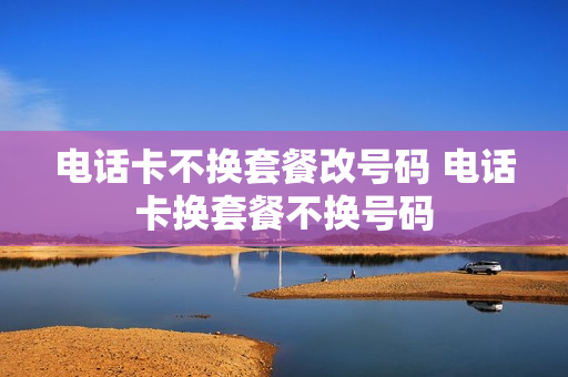 电话卡不换套餐改号码 电话卡换套餐不换号码