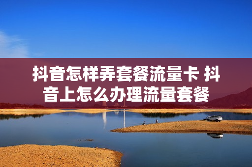 抖音怎样弄套餐流量卡 抖音上怎么办理流量套餐