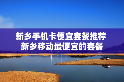 新乡手机卡便宜套餐推荐 新乡移动最便宜的套餐