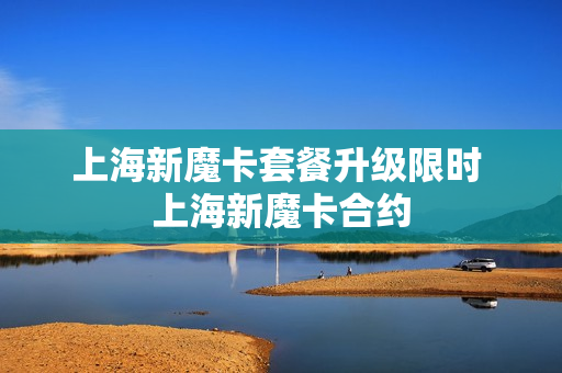 上海新魔卡套餐升级限时 上海新魔卡合约