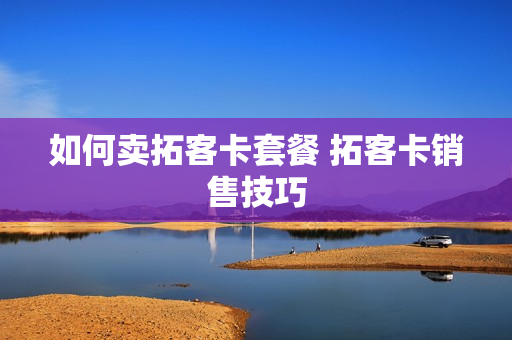 如何卖拓客卡套餐 拓客卡销售技巧