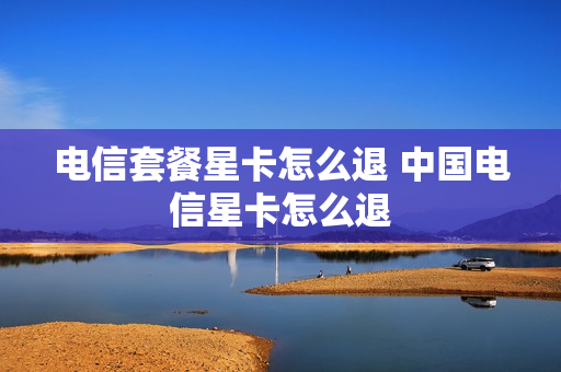 电信套餐星卡怎么退 中国电信星卡怎么退