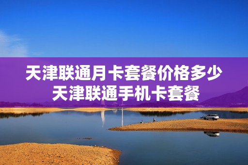 天津联通月卡套餐价格多少 天津联通手机卡套餐