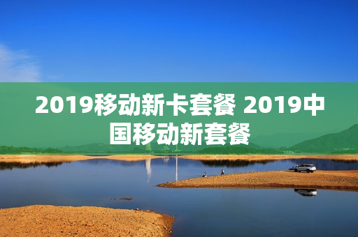 2019移动新卡套餐 2019中国移动新套餐