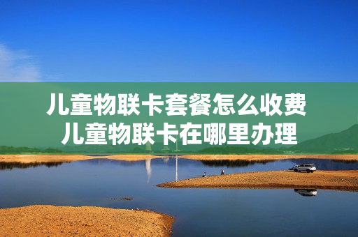 儿童物联卡套餐怎么收费 儿童物联卡在哪里办理