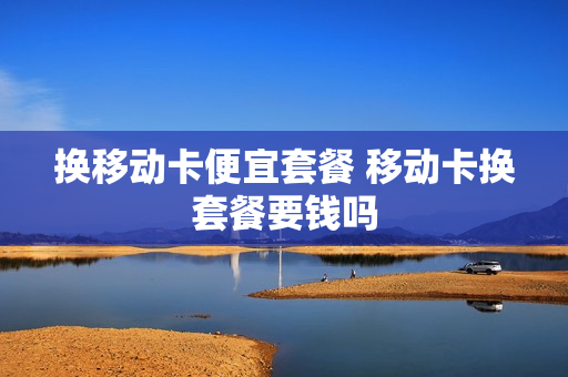 换移动卡便宜套餐 移动卡换套餐要钱吗