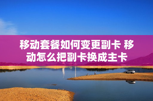 移动套餐如何变更副卡 移动怎么把副卡换成主卡